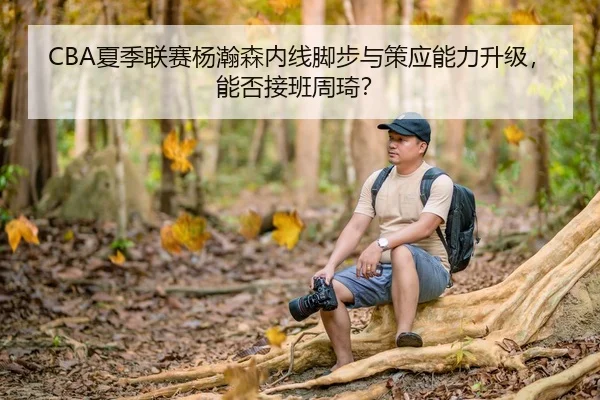 CBA夏季联赛杨瀚森内线脚步与策应能力升级，能否接班周琦？