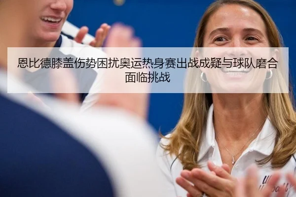 恩比德膝盖伤势困扰奥运热身赛出战成疑与球队磨合面临挑战