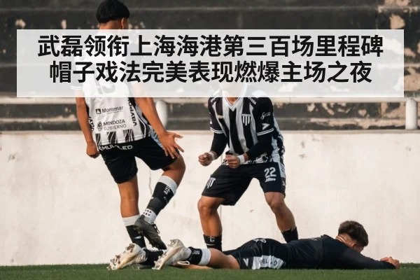 武磊领衔上海海港第三百场里程碑帽子戏法完美表现燃爆主场之夜