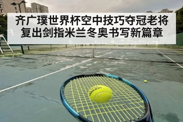 齐广璞世界杯空中技巧夺冠老将复出剑指米兰冬奥书写新篇章