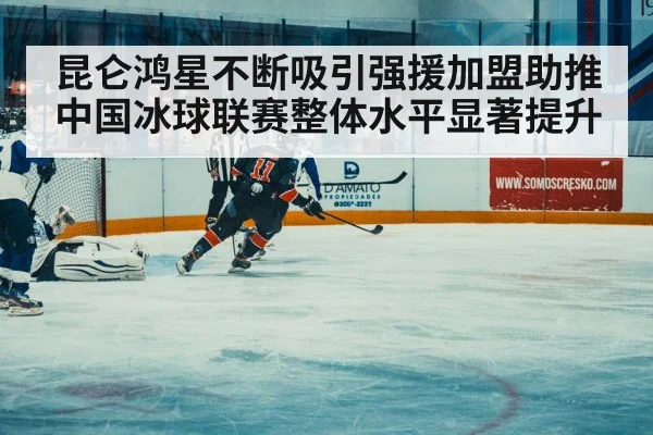 昆仑鸿星不断吸引强援加盟助推中国冰球联赛整体水平显著提升